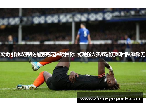 戴奇引领埃弗顿提前完成保级目标 展现强大执教能力和团队凝聚力