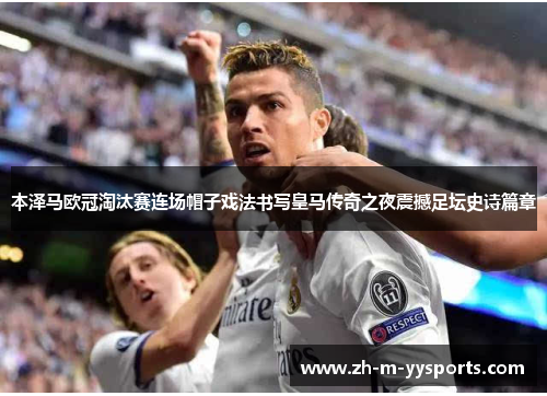 本泽马欧冠淘汰赛连场帽子戏法书写皇马传奇之夜震撼足坛史诗篇章